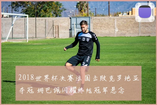 2018世界杯决赛法国击败克罗地亚夺冠 姆巴佩闪耀终结冠军悬念