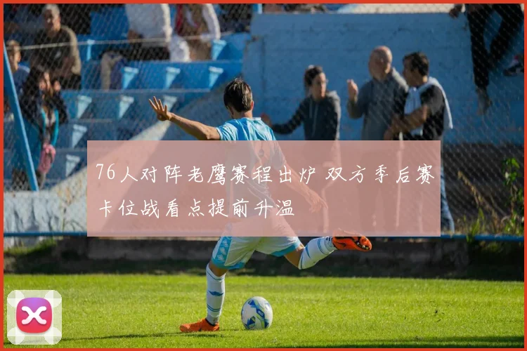 76人对阵老鹰赛程出炉 双方季后赛卡位战看点提前升温