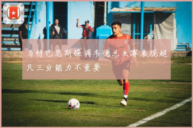 马特巴恩斯强调韦德总决赛表现超凡三分能力不重要