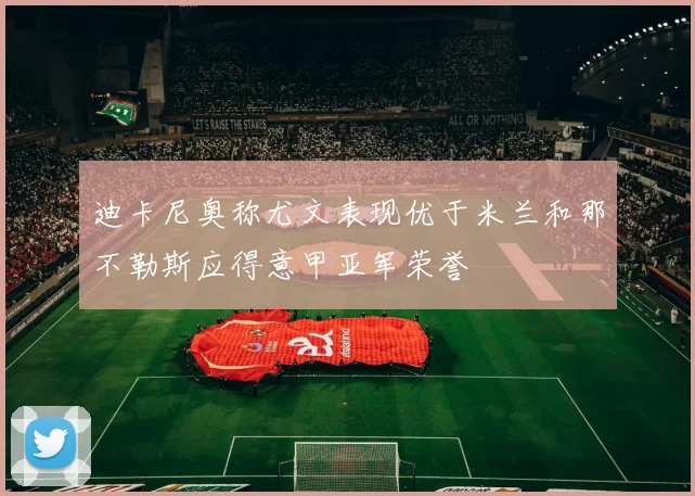 迪卡尼奥称尤文表现优于米兰和那不勒斯应得意甲亚军荣誉
