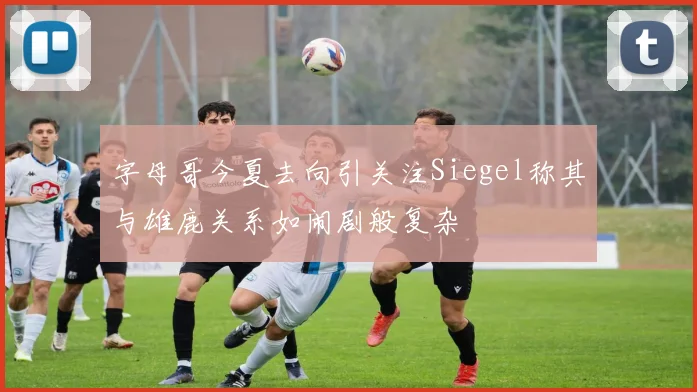 字母哥今夏去向引关注Siegel称其与雄鹿关系如闹剧般复杂