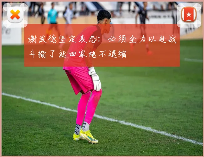 谢泼德坚定表态：必须全力以赴战斗输了就回家绝不退缩