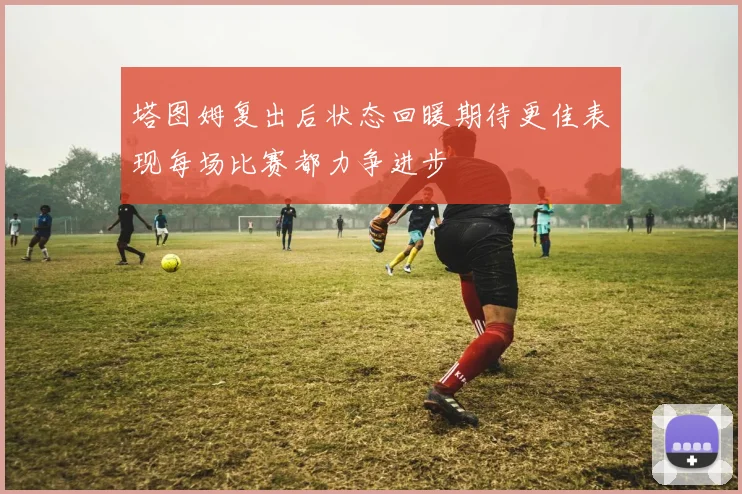塔图姆复出后状态回暖期待更佳表现每场比赛都力争进步