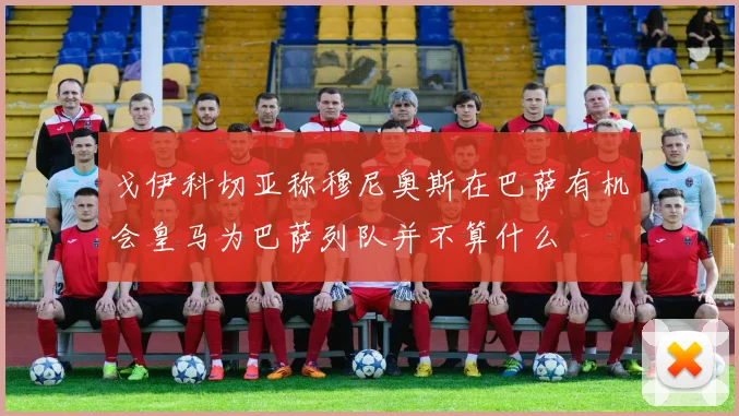 戈伊科切亚称穆尼奥斯在巴萨有机会皇马为巴萨列队并不算什么