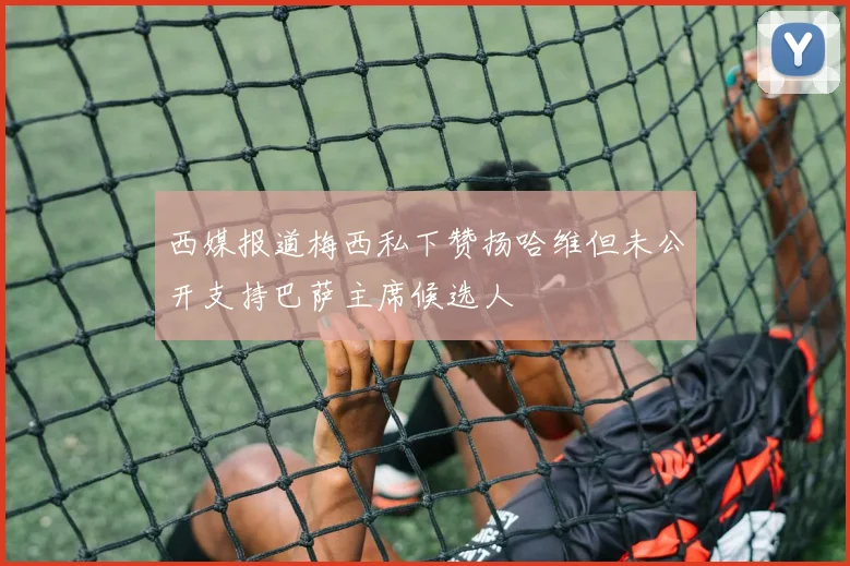 西媒报道梅西私下赞扬哈维但未公开支持巴萨主席候选人