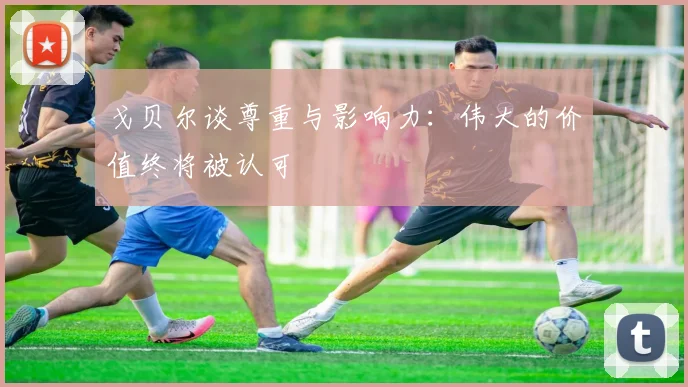 戈贝尔谈尊重与影响力：伟大的价值终将被认可