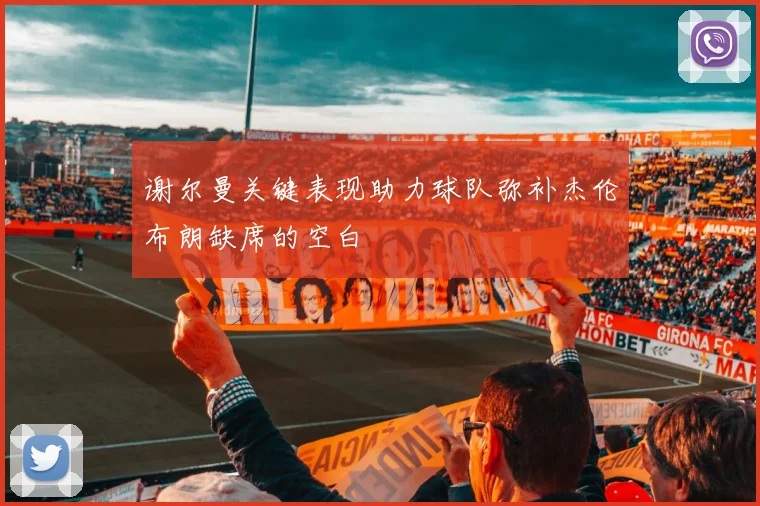 谢尔曼关键表现助力球队弥补杰伦布朗缺席的空白