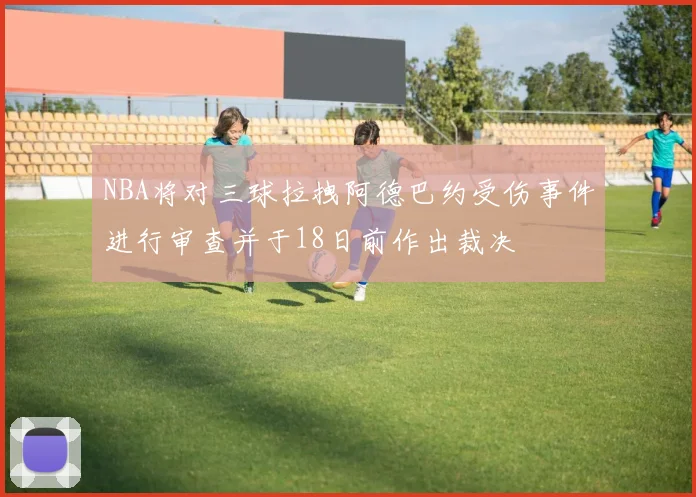 NBA将对三球拉拽阿德巴约受伤事件进行审查并于18日前作出裁决